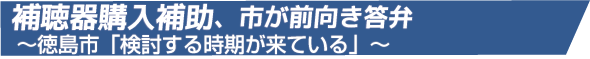 補聴器購入補助、市が前向き答弁
~徳島市「検討する時期が来ている」